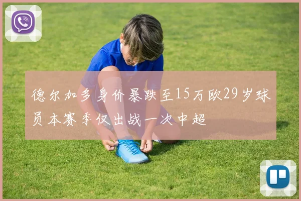 德尔加多身价暴跌至15万欧29岁球员本赛季仅出战一次中超