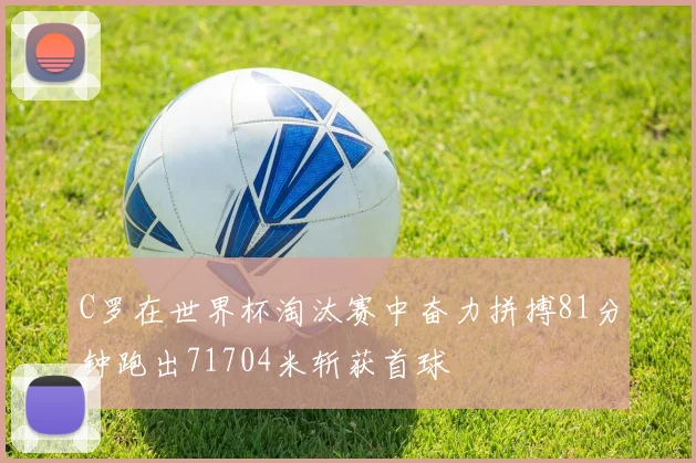 C罗在世界杯淘汰赛中奋力拼搏81分钟跑出71704米斩获首球