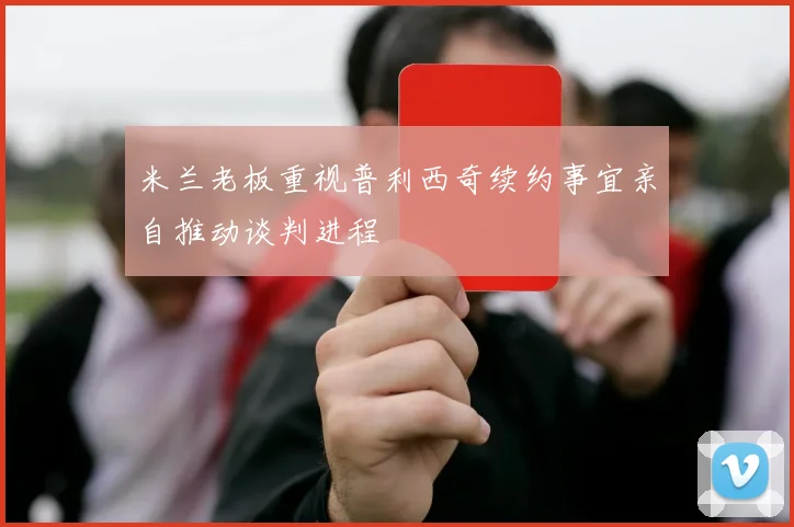 米兰老板重视普利西奇续约事宜亲自推动谈判进程