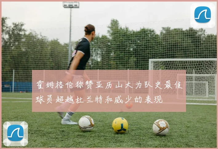 霍姆格伦称赞亚历山大为队史最佳球员超越杜兰特和威少的表现