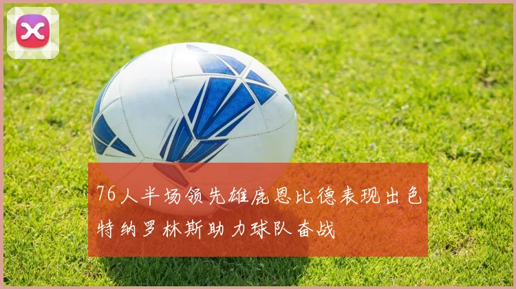 76人半场领先雄鹿恩比德表现出色特纳罗林斯助力球队奋战