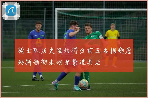 骑士队历史场均得分前五名揭晓詹姆斯领衔米切尔紧追其后