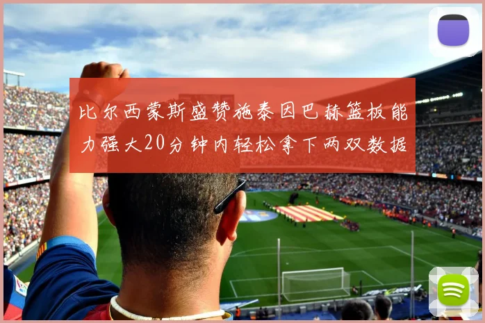 比尔西蒙斯盛赞施泰因巴赫篮板能力强大20分钟内轻松拿下两双数据