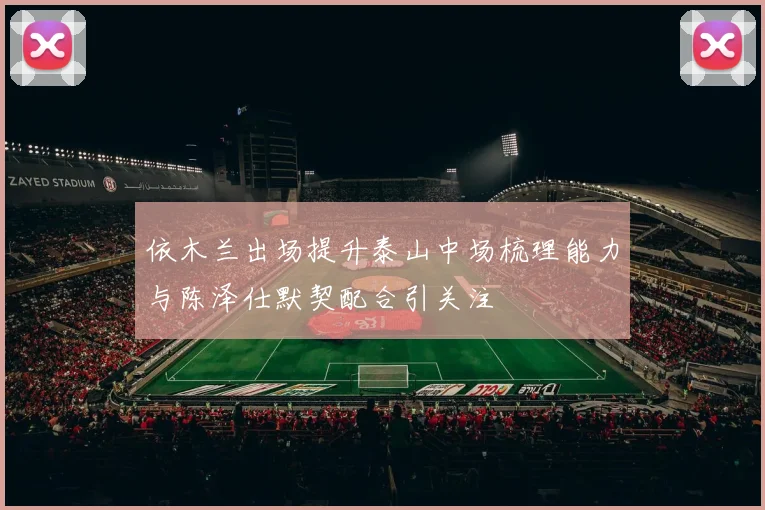 依木兰出场提升泰山中场梳理能力与陈泽仕默契配合引关注