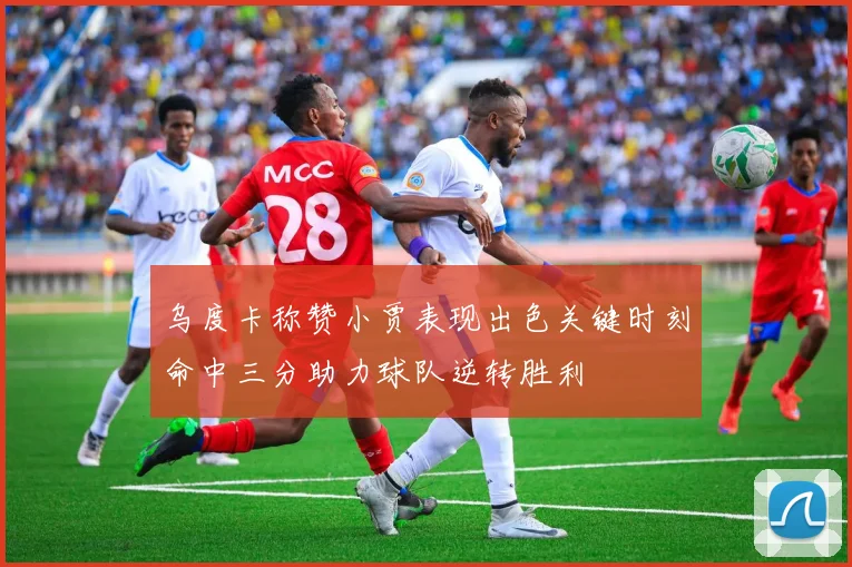 乌度卡称赞小贾表现出色关键时刻命中三分助力球队逆转胜利