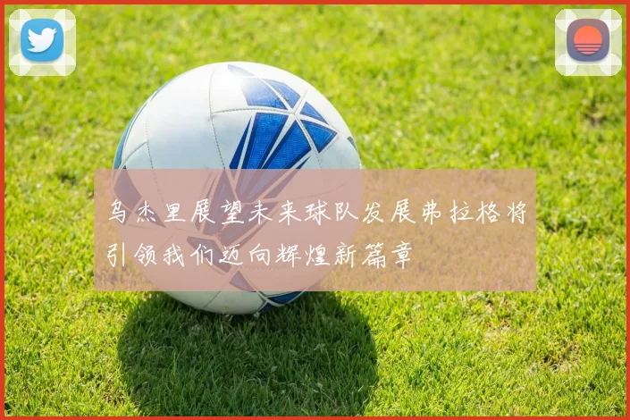 乌杰里展望未来球队发展弗拉格将引领我们迈向辉煌新篇章