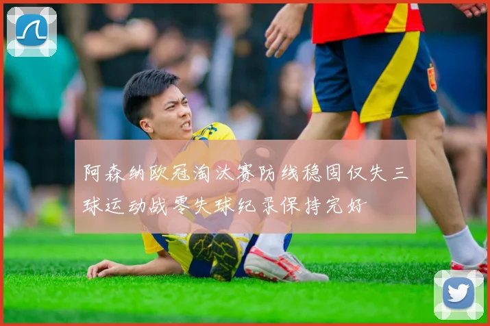 阿森纳欧冠淘汰赛防线稳固仅失三球运动战零失球纪录保持完好