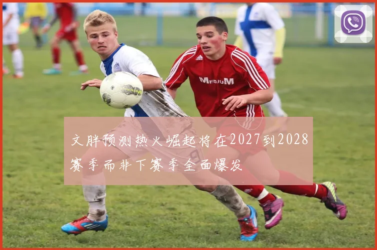 文胖预测热火崛起将在2027到2028赛季而非下赛季全面爆发