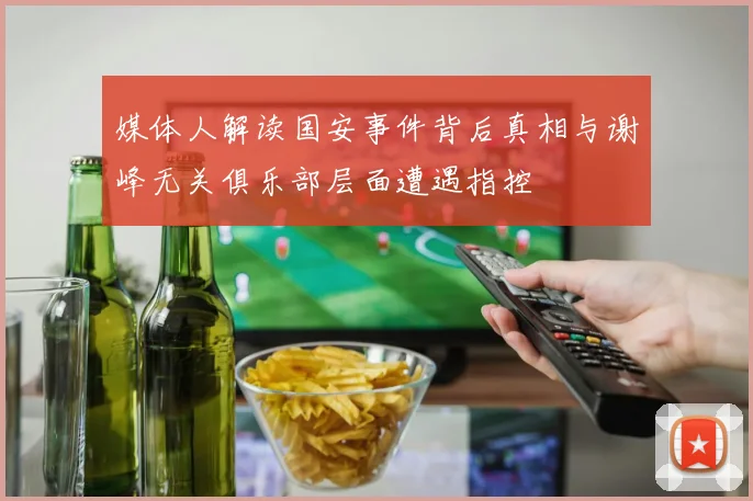 媒体人解读国安事件背后真相与谢峰无关俱乐部层面遭遇指控