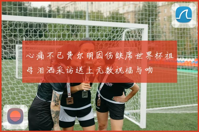 心痛不已费尔明因伤缺席世界杯祖母泪洒采访送上无数祝福与吻