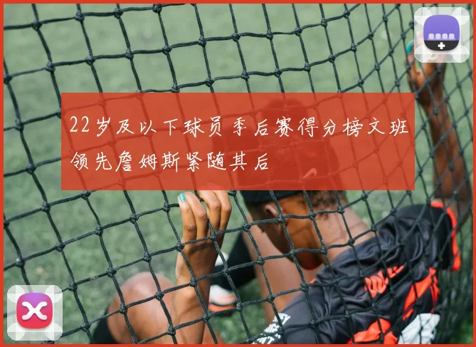 22岁及以下球员季后赛得分榜文班领先詹姆斯紧随其后